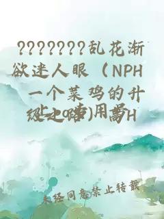 ???????亂花漸欲迷人眼（NPH 一個菜雞的升級之路）高H